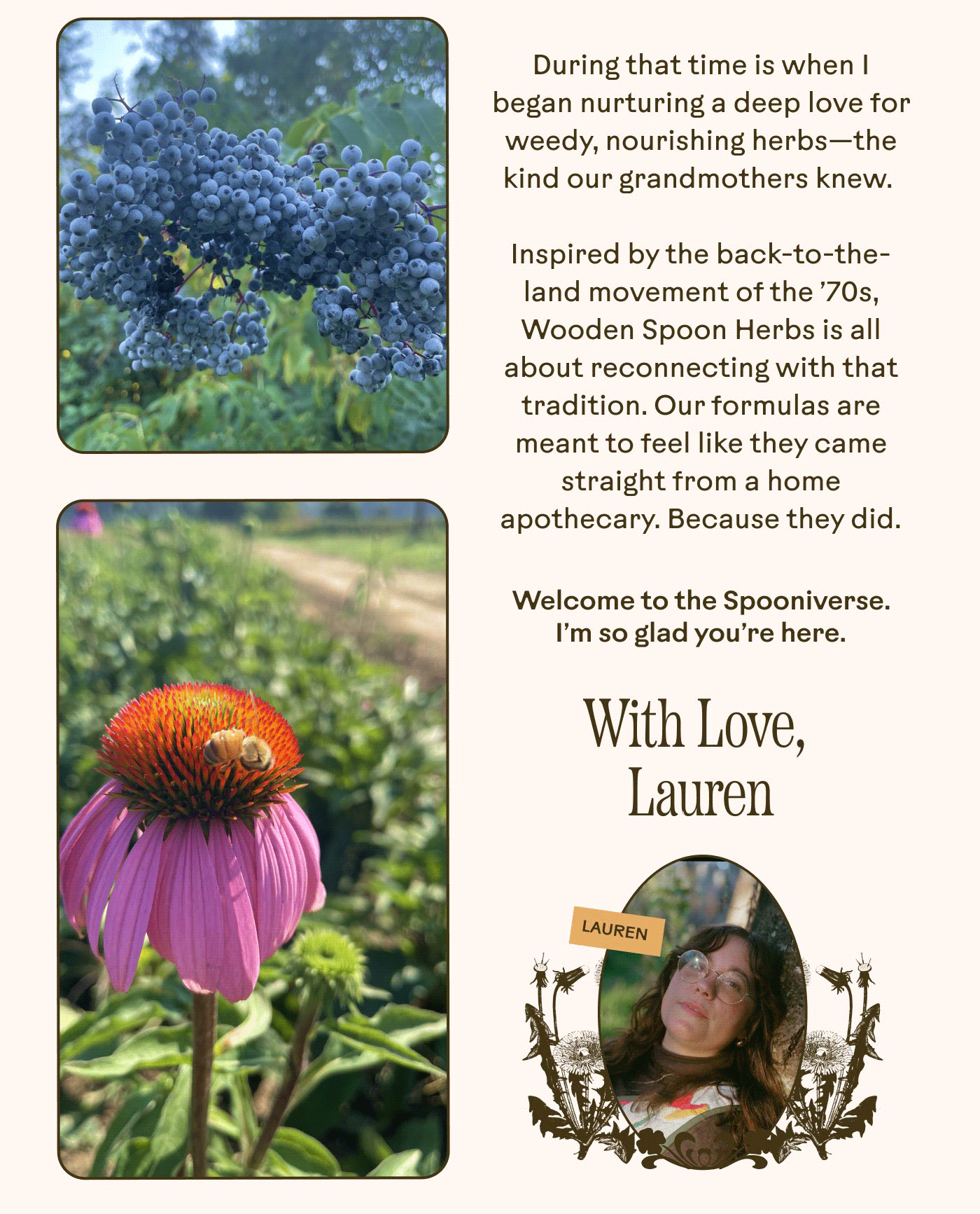 During that time is when I began nurturing a deep love for weedy, nourishing herbs— the kind our grandmothers knew. Inspired by the back-to-the-land movement of the ’70s, Wooden Spoon Herbs is all about reconnecting with that tradition. Our formulas are meant to feel like they came straight from a home apothecary. Because they did.  Welcome to the Spooniverse. I’m so glad you’re here. With Love, Lauren 