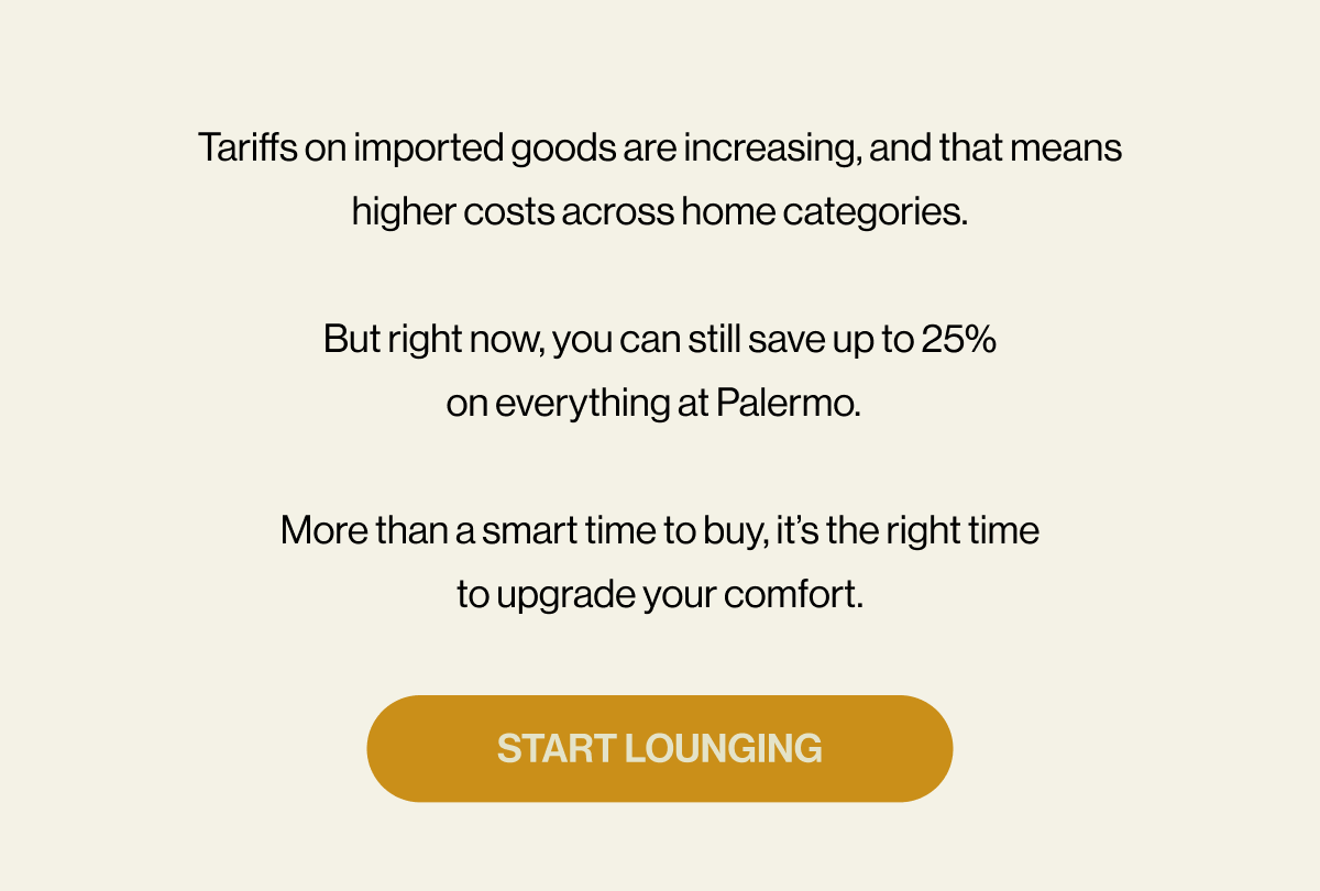 Tariffs on imported goods are increasing, and that means higher costs across home categories.  But right now, you can still save up to 25% on everything at Palermo.    More than a smart time to buy, it’s the right time to upgrade your comfort. START LOUNGING