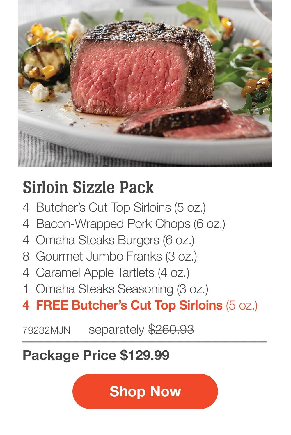 Sirloin Sizzle Pack - 4  Butcher’s Cut Top Sirloins (5 oz.) - 4  Bacon-Wrapped Pork Chops (6 oz.) - 4  Omaha Steaks Burgers (6 oz.) - 8  Gourmet Jumbo Franks (3 oz.) - 4  Caramel Apple Tartlets (4 oz.) - 1  Omaha Steaks Seasoning (3 oz.) - 4  FREE Butcher’s Cut Top Sirloins (5 oz.) - 79232MJN separately $260.93 | Package Price $129.99 || SHOP NOW