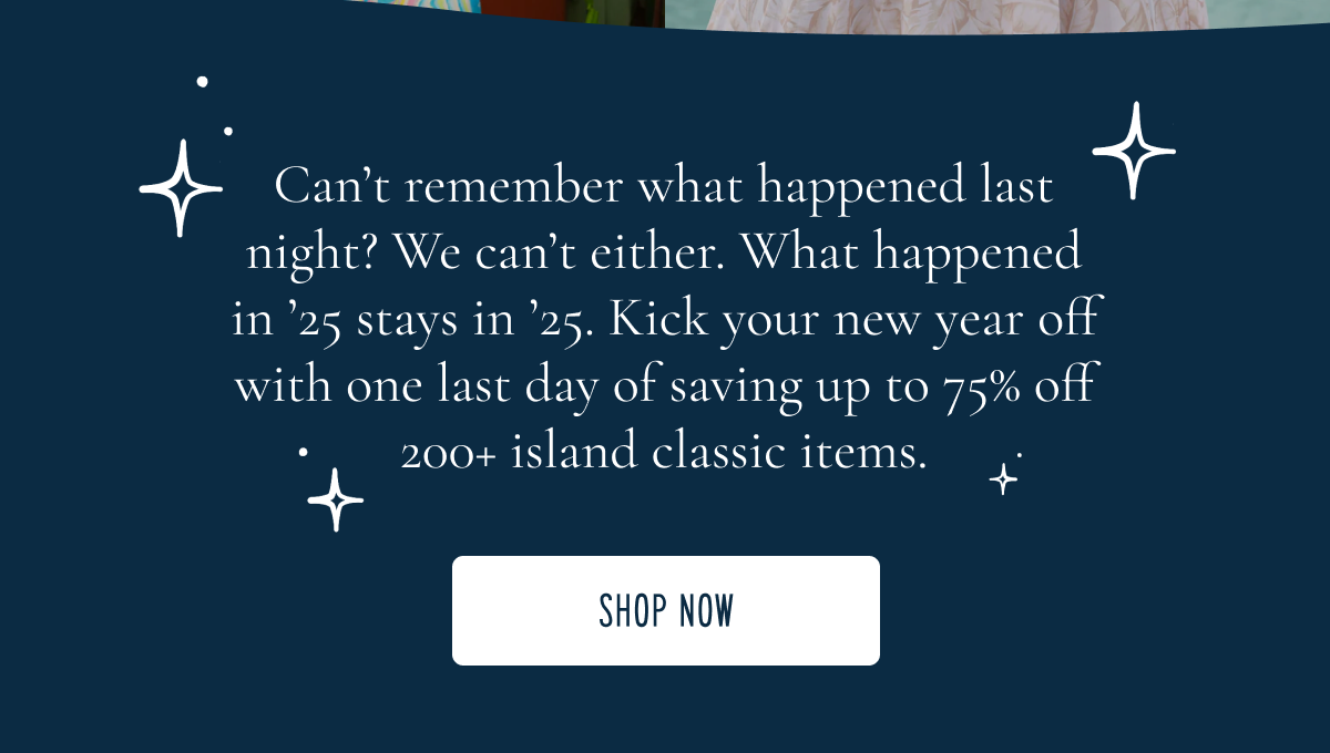 Up to 75% off is about to sail away | Final inventory, rotating styles and end-of year favorites heading our with 2025. Cheers to the year ahead and one last island escape [Shop the Sale]