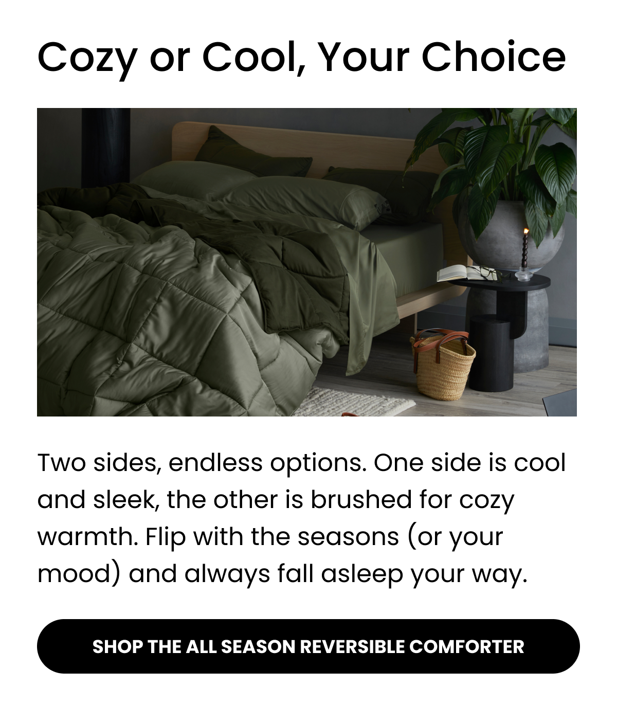 Cozy or Cool, Your Choice  Two sides, endless options. One side is cool and sleek, the other is brushed for cozy warmth. Flip with the seasons (or your mood) and always fall asleep your way.  SHOP THE ALL SEASON REVERSIBLE COMFORTER