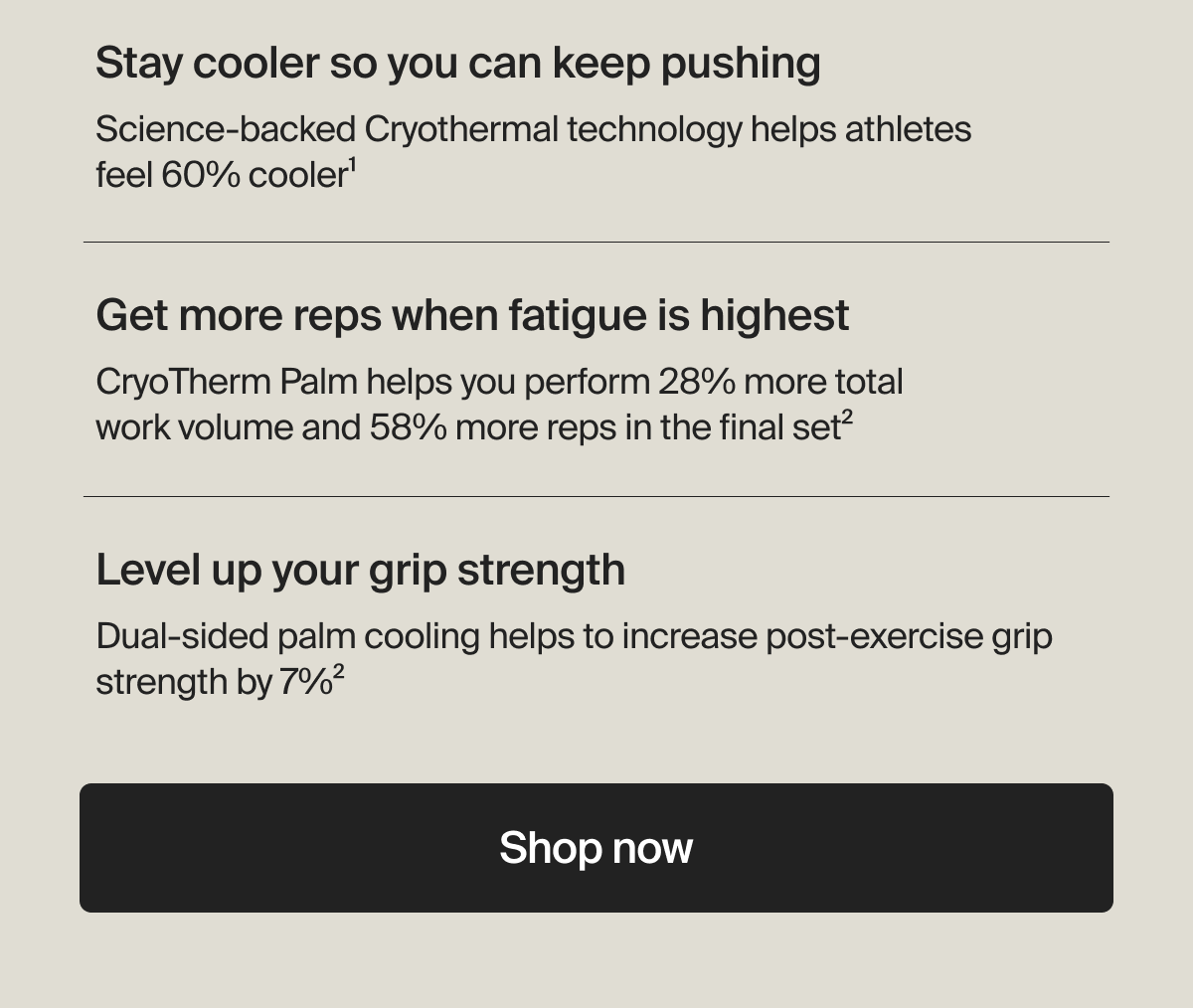 Stay cooler so you can keep pushing - Science-backed Cryothermal technology helps athletes feel 60% cooler1 | Get more reps when fatigue is highest - CryoTherm Palm helps you perform 28% more total work volume and 58% more reps in the final set2 | Level up your grip strength - Dual-sided palm cooling helps to increase post-exercise grip strength by 7%2 | Shop now