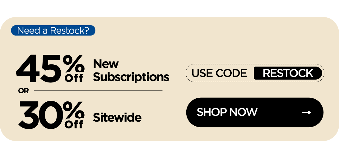 Need a Restock? 45% OFF New Subscriptions or 30% OFF Sitewide Use code RESTOCK
