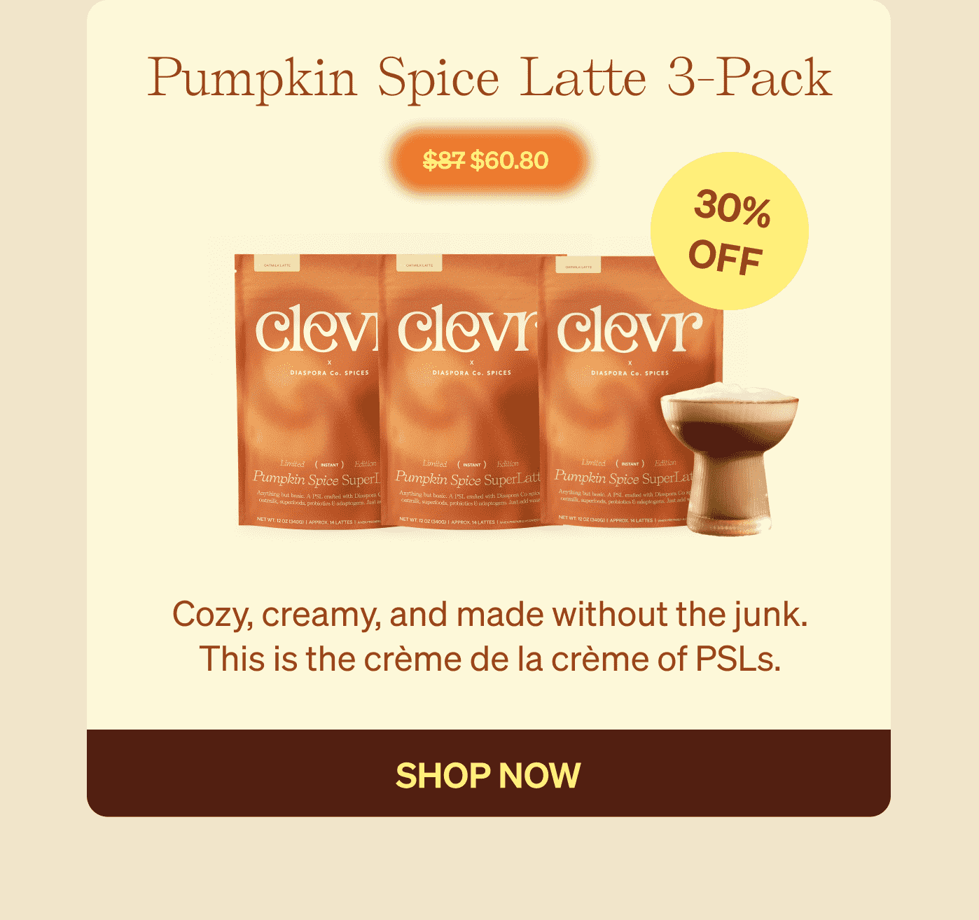 Pumpkin Spice Latte 3-Pack Cozy, creamy, and made without the junk. This is the crème de la crème of PSLs.