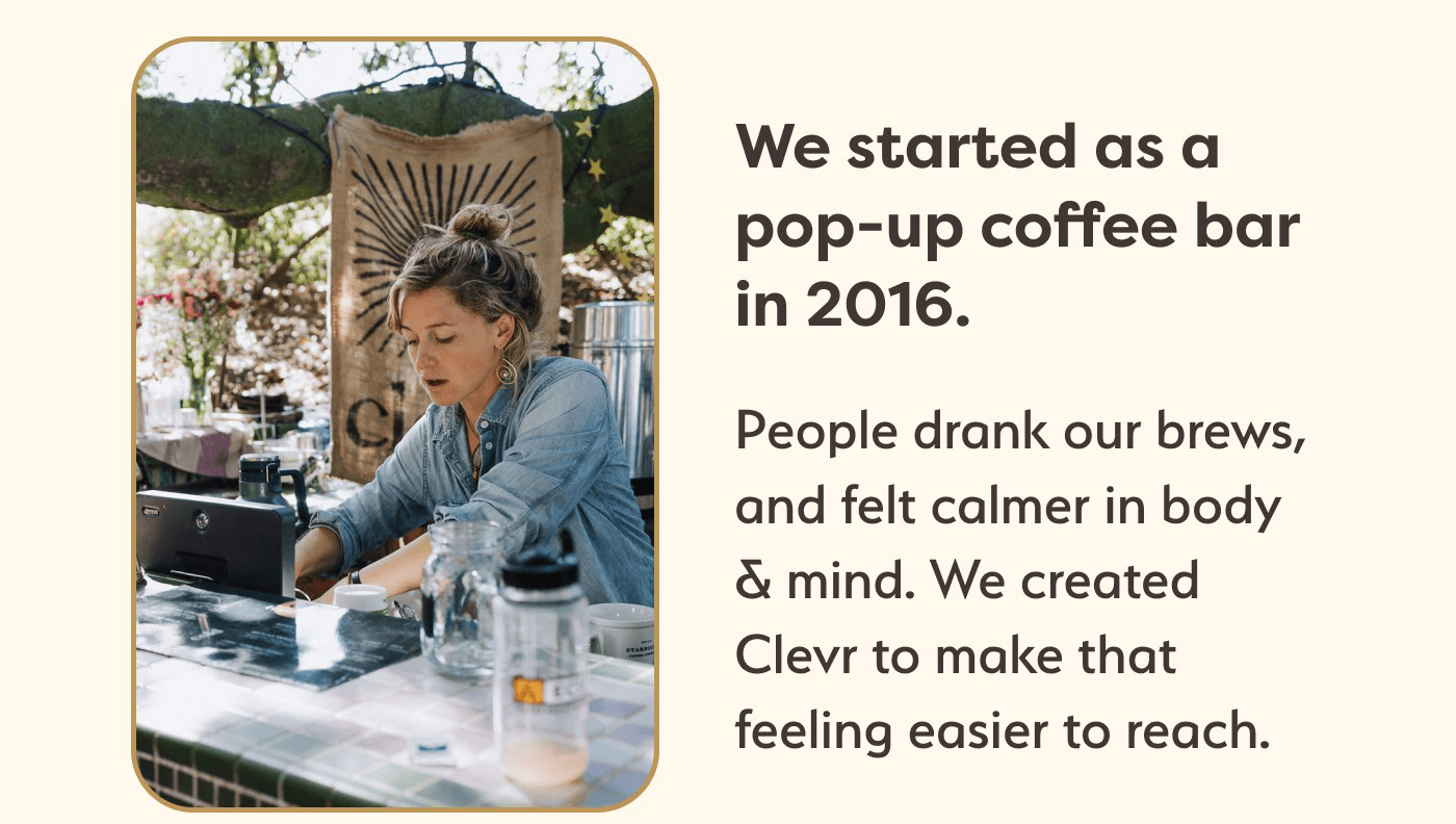 We started as a popup coffee bar in 2016. People drank our brews, and felt calmer in body & mind. We created Clevr to make that feeling easier to reach.