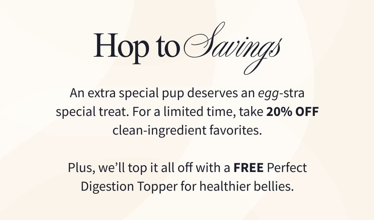 HOP TO SAVINGS | An extra special pup deserves an egg-stra special treat. For a limited time, take 20% off clean-ingredient favorites.  Plus, we’ll top it all off with a FREE Perfect Digestion Topper for healthier bellies.