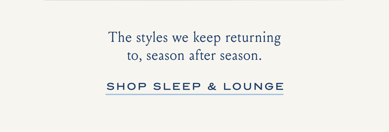 The styles we keep returning to, season after season. I SHOP SLEEP & LOUNGE