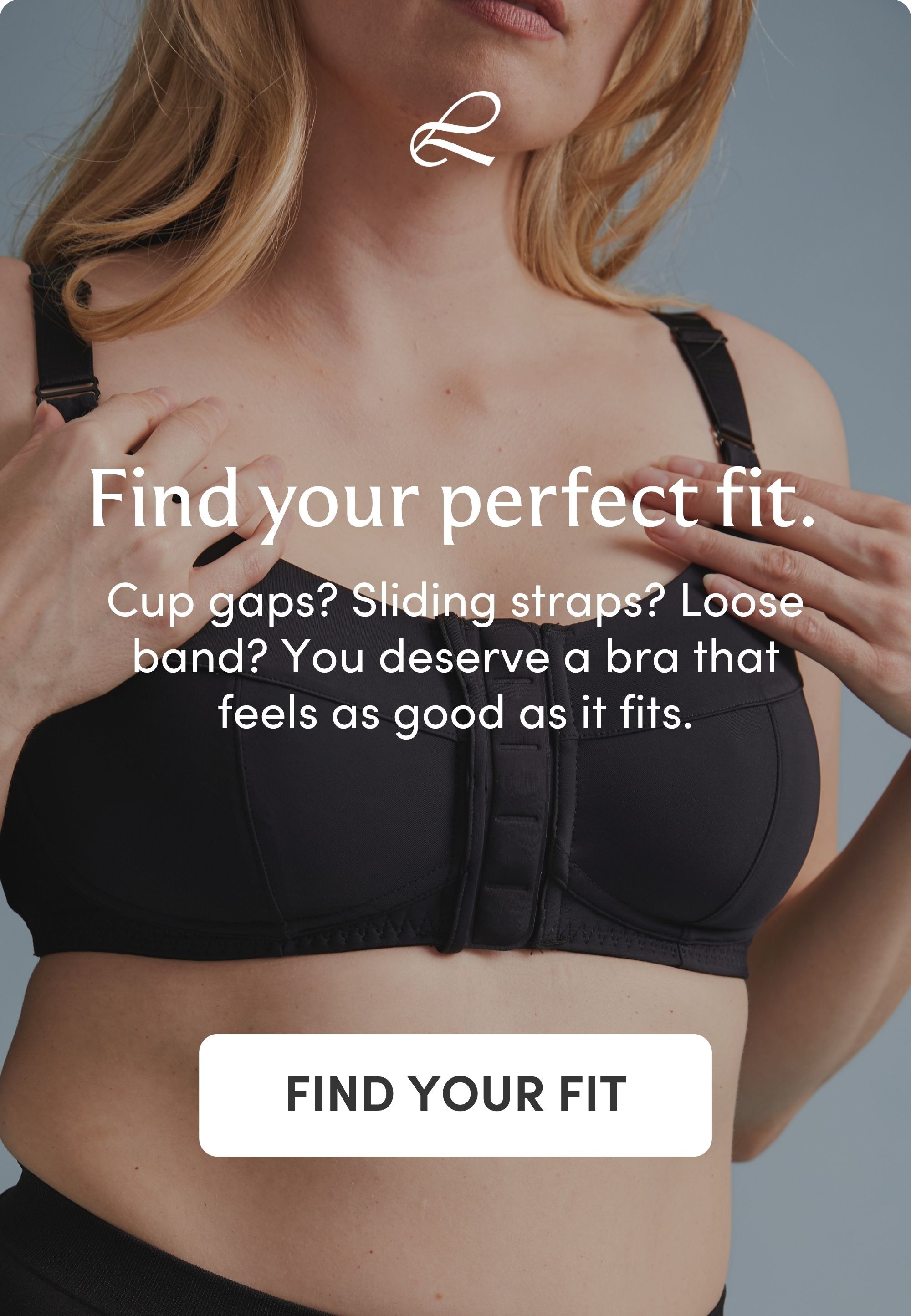Find your perfect fit. You deserve a bra that feels as good as it fits. FIND YOUR FIT