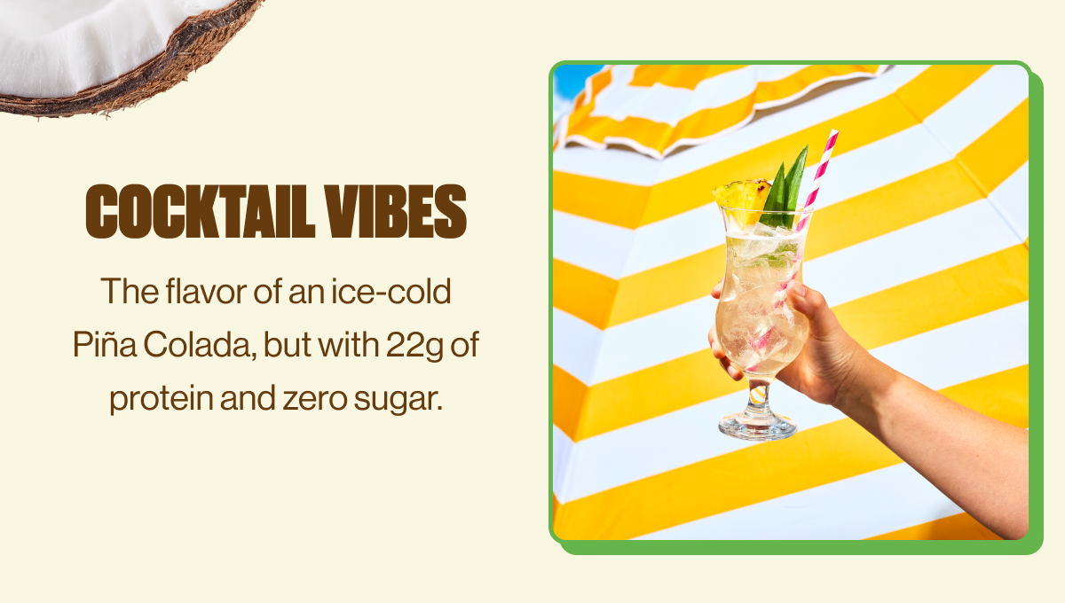 COCKTAIL VIBES | The flavor of an ice-cold Piña Colada, but with 22g of protein and zero sugar.