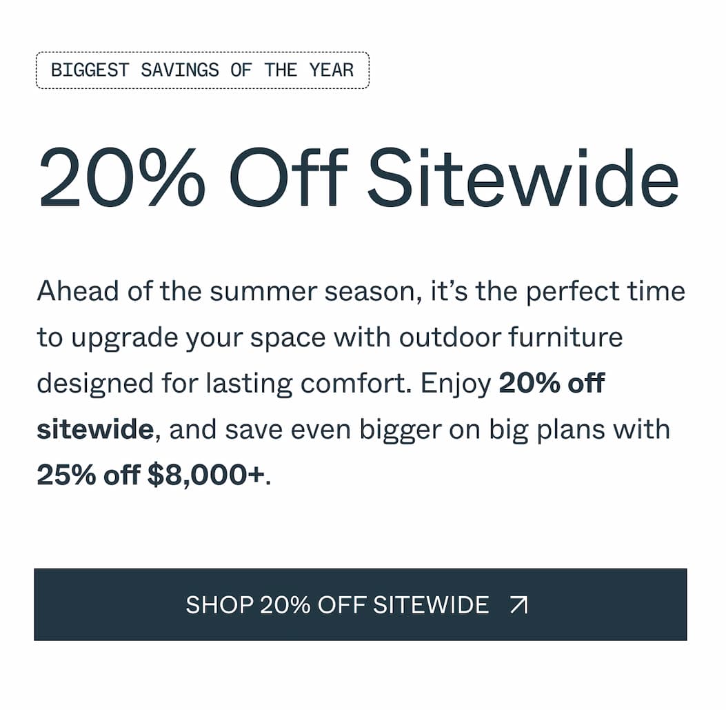 Biggest savings of the Year 20% Off Sitewide Ahead of the summer season, it’s the perfect time to upgrade your space with outdoor furniture designed for lasting comfort. Enjoy 20% off sitewide, and save even bigger on big plans with 25% off $8,000+. shop 20% off sitewide