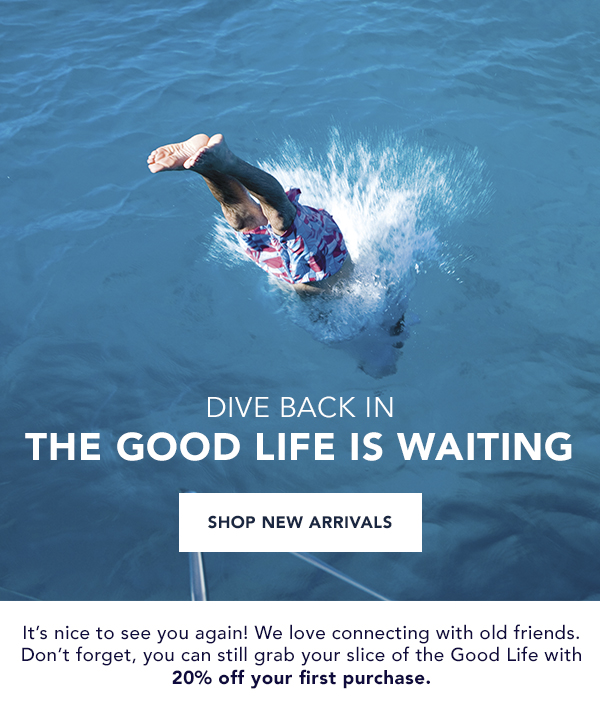 Dive Back In! The Good Life Is Waiting. Grab your slice of the Good Life with 20% off your first purchase. Shop New Arrivals.