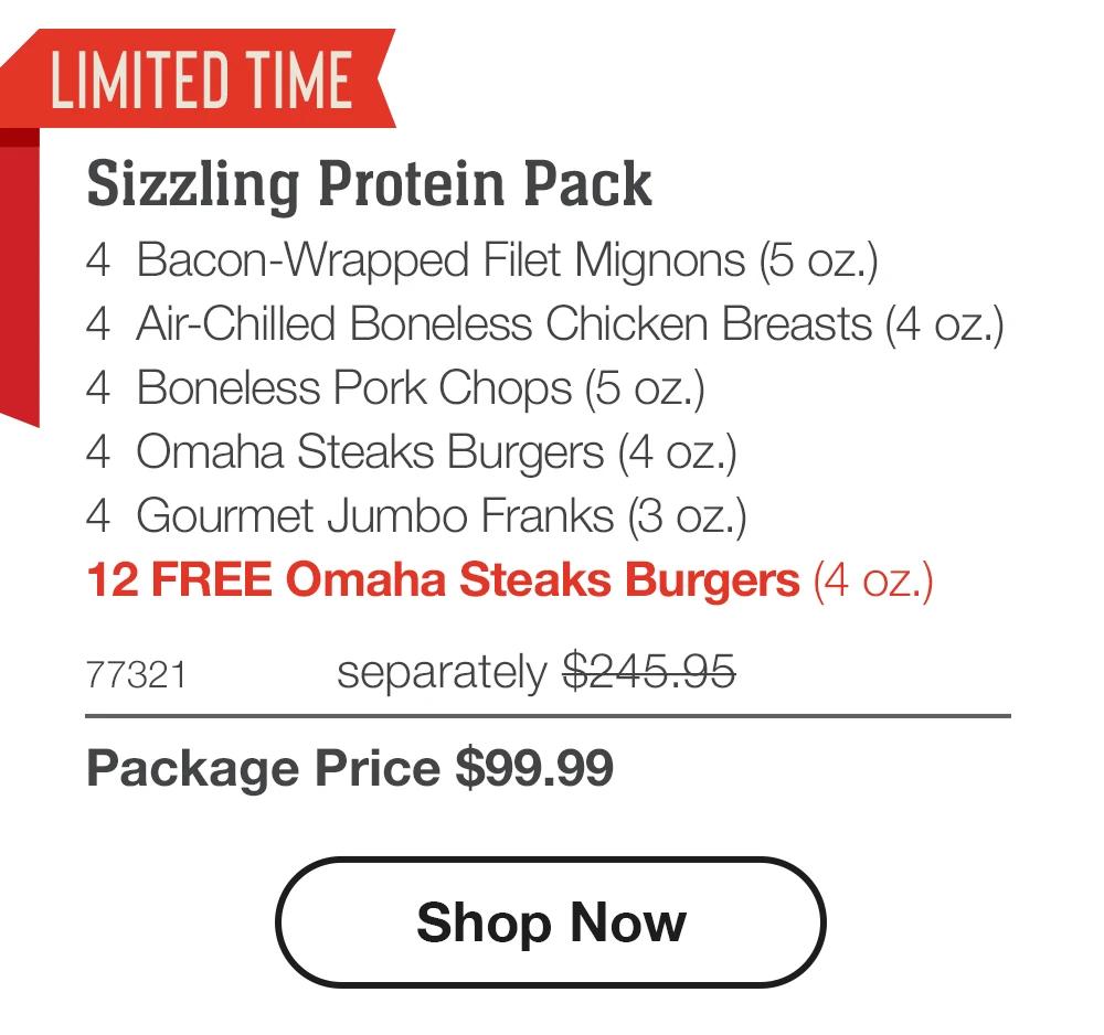 LIMITED TIME
Sizzling Protein Pack
4 Bacon-Wrapped Filet Mignons (5 oz.)
4 Air-Chilled Boneless Chicken Breasts (4 oz.)
4 Boneless Pork Chops (5 oz.)
4 Omaha Steaks Burgers (4 oz.)
4 Gourmet Jumbo Franks (3 oz.)
12 FREE Omaha Steaks Burgers (4 oz.)
77321
separately $245.95
Package Price $99.99
Shop Now
