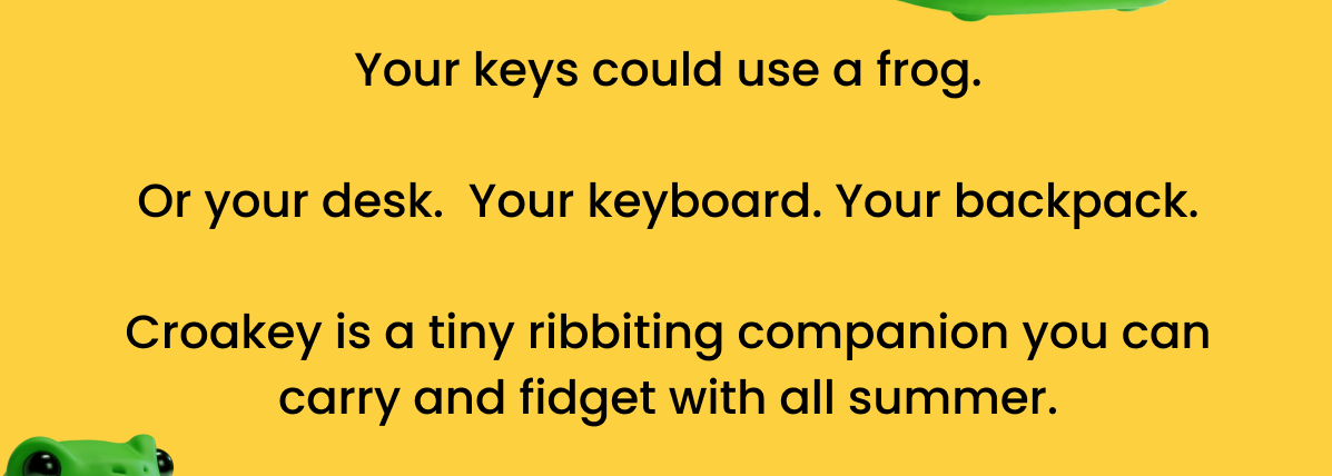 Your keys could use a frog. Or your desk. Your keyboard. Your backpack. Croakey is a tiny ribbiting companion you can carry and fidget with all summer.