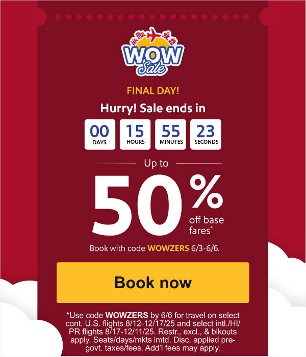 FINAL DAY Hurry! Sale ends in Up to 50% off base fares* Book with code WOWZERS 6/3-6/5.[Book now] *Use code WOWZERS by 6/5 for travel on select cont. U.S. flights 8/12-12/17/25 and select intl./HI/PR flights 8/17-12/11/25. Restr., excl., & blkouts apply. Seats/days/mkts lmtd. Disc. applied pre-govt. taxes/fees. Add’l fees may apply. 