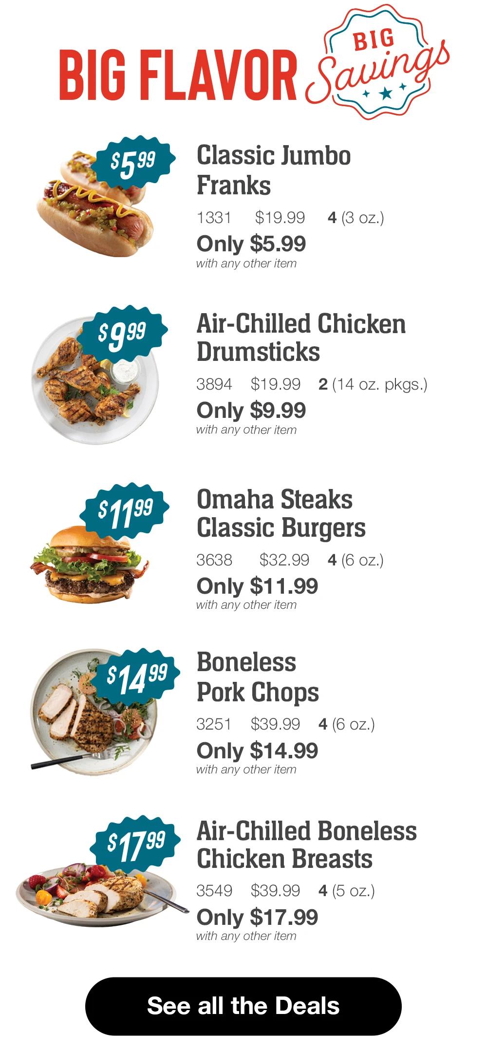 BIG FLAVOR Big Savings

$599
Classic Jumbo
Franks
1331
$19.99
4 (3 oz.)
Only $5.99
with any other item

Air-Chilled Chicken
Drumsticks
3894 $19.99
2 (14 oz. pkgs.)
Only $9.99
with any other item
$1199

Omaha Steaks
Classic Burgers
3638
$32.994 (6 oz.)
Only $11.99
with any other item
$1499

Boneless
Pork Chops
3251
$39.99
4(6 oz.)
Only $14.99
with any other item
$1799

Air-Chilled Boneless
Chicken Breasts
3549
$39.99
4(5 oz.)
Only $17.99
with any other item

See all the Deals
