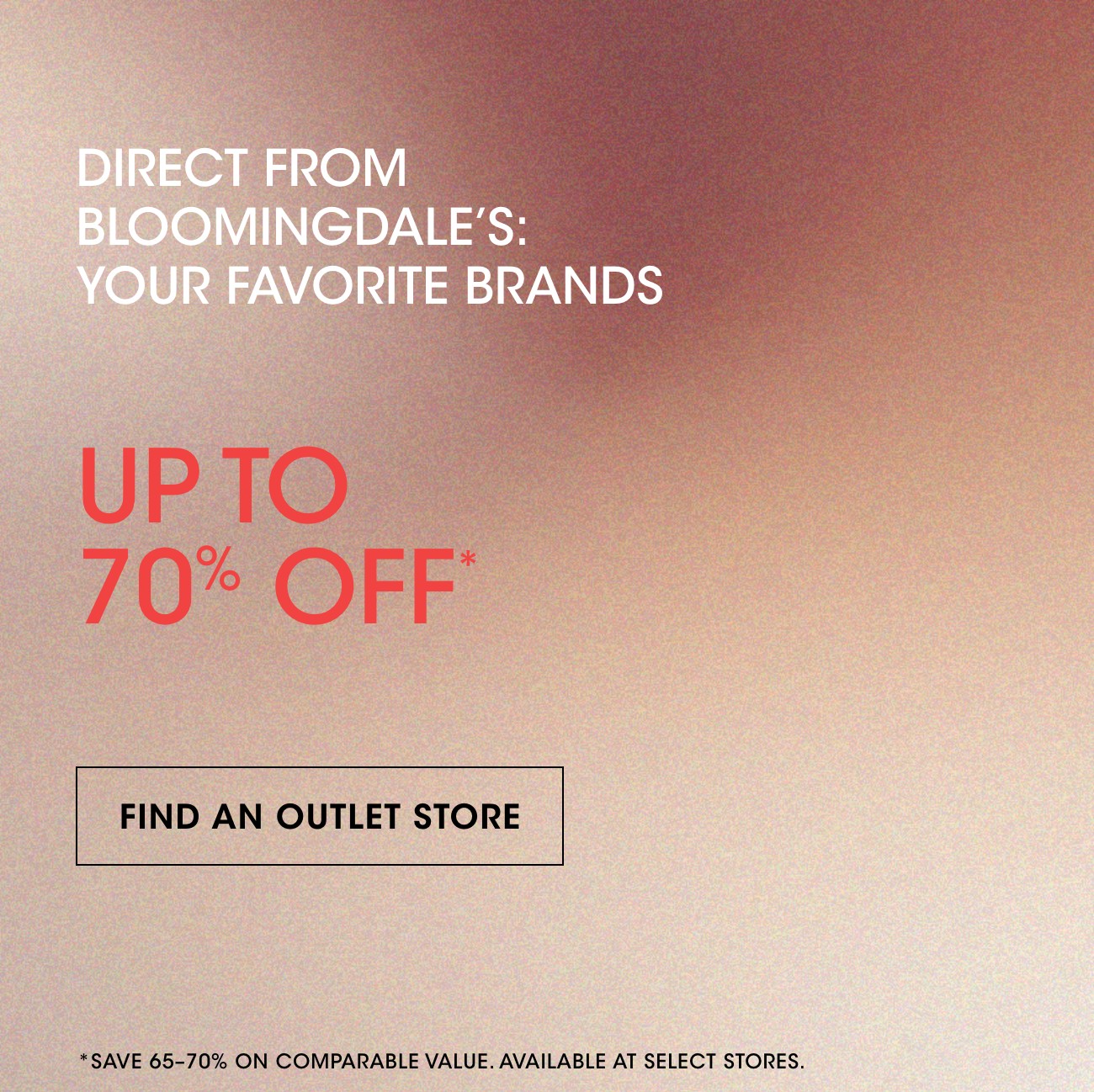 DIRECT FROM BLOOMINGDALE'S: YOUR FAVORITE BRANDS | UP TO 70% OFF* | FIND AN OUTLET STORE | *SAVE 65-70% ON COMPARABLE VALUE. AVAILABLE AT SELECT STORES.