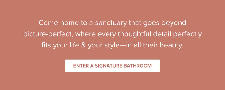 Come home to a sanctuary that goes beyond picture-perfect, where every thoughtful detail perfectly fits your life & your style—in all their beauty. - Enter a Signature Bathroom 