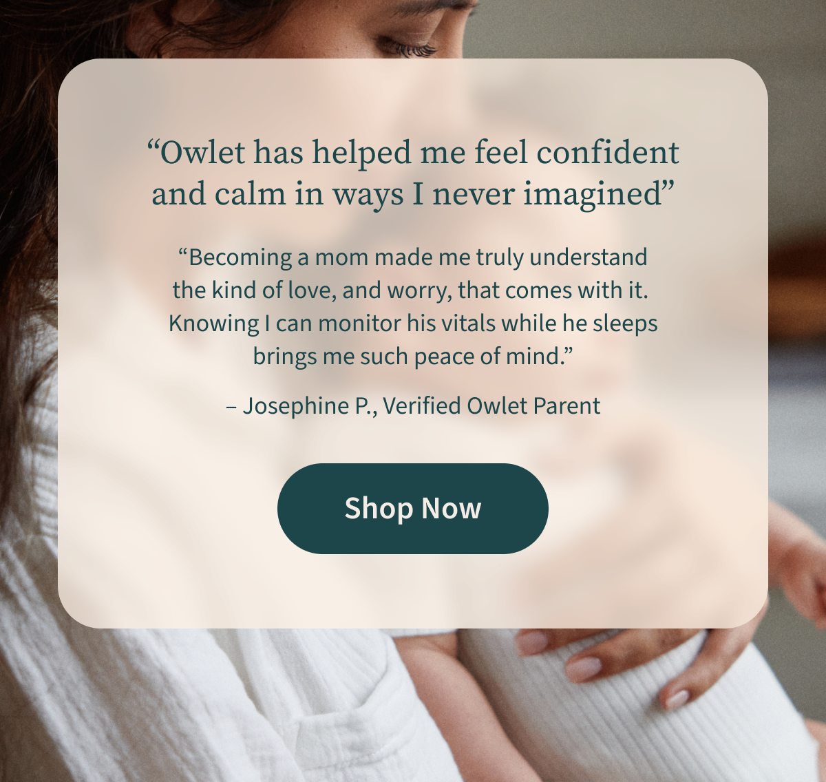 Owlet has helped me feel confident and calm in ways I never imagined | Becoming a mom made me truly understand the kind of love, and worry, that comes with it. Knowing I can monitor his vitals while he sleeps brings me such peace of mind. | Josephine P., Verified Owlet Parent | Shop Now