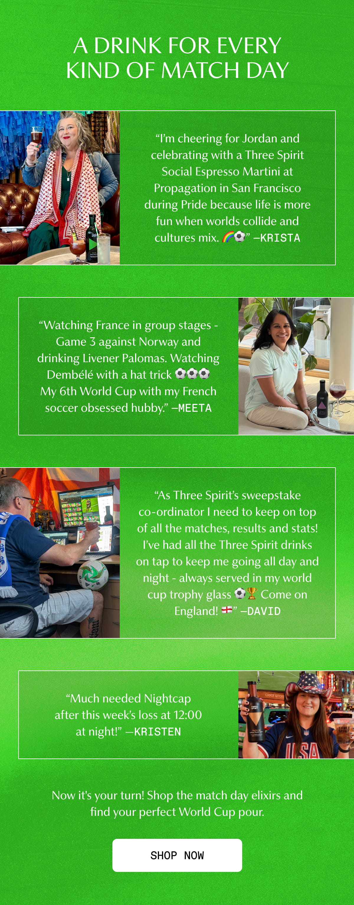 A DRINK FOR EVERY KIND OF MATCH DAY | “I’m cheering for Jordan and celebrating with a Three Spirit Social Espresso Martini at Propagation in San Francisco during Pride because life is more fun when worlds collide and cultures mix. 🌈⚽” —Krista | “Watching France in group stages - Game 3 against Norway and drinking Livener Palomas. Watching Dembélé with a hat trick ⚽⚽⚽ My 6th World Cup with my French soccer obsessed hubby.” —Meeta | “As Three Spirit’s sweepstake co-ordinator I need to keep on top of all the matches, results and stats! I’ve had all the Three Spirit drinks on tap to keep me going all day and night - always served in my world cup trophy glass ⚽🏆 Come on England!” —David | “Much needed Nightcap after this week’s loss at 12:00 at night!” —Kristen | Now it's your turn! Shop the match day elixirs and find your perfect World Cup pour. | [ SHOP NOW ]