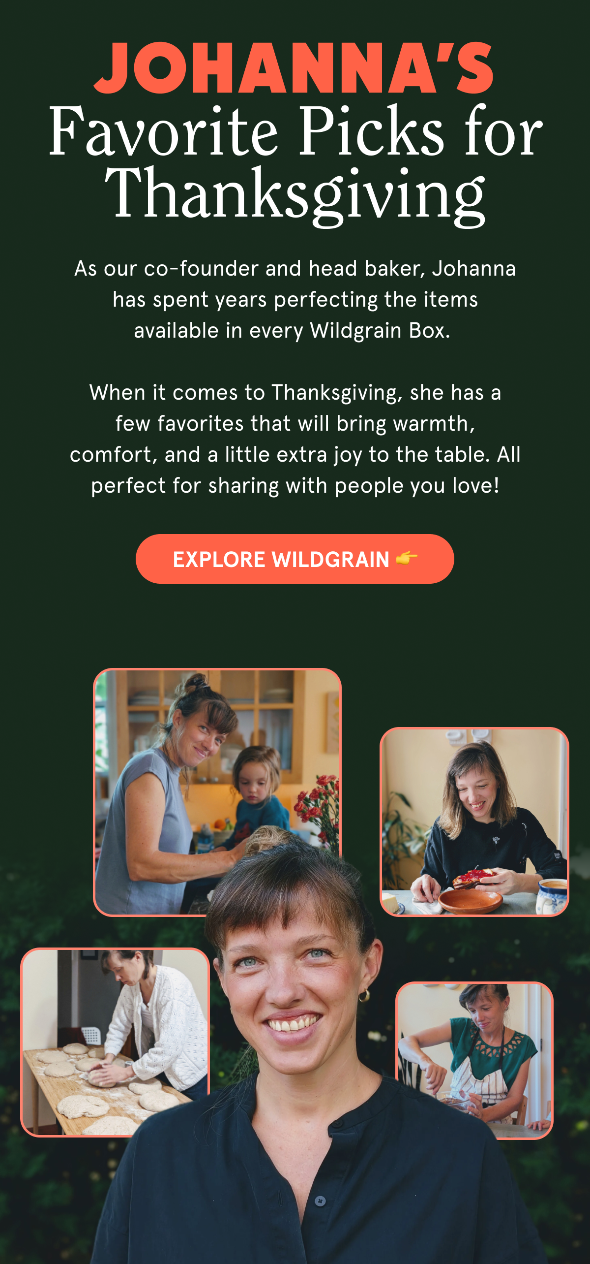 Johanna’s Favorite Picks for Thanksgiving As our co-founder and head baker, Johanna has spent years perfecting the items available in every Wildgrain Box.   When it comes to Thanksgiving, she has a few favorites that will bring warmth, comfort, and a little extra joy to the table. All perfect for sharing with people you love! EXPLORE WILDGRAIN 👉