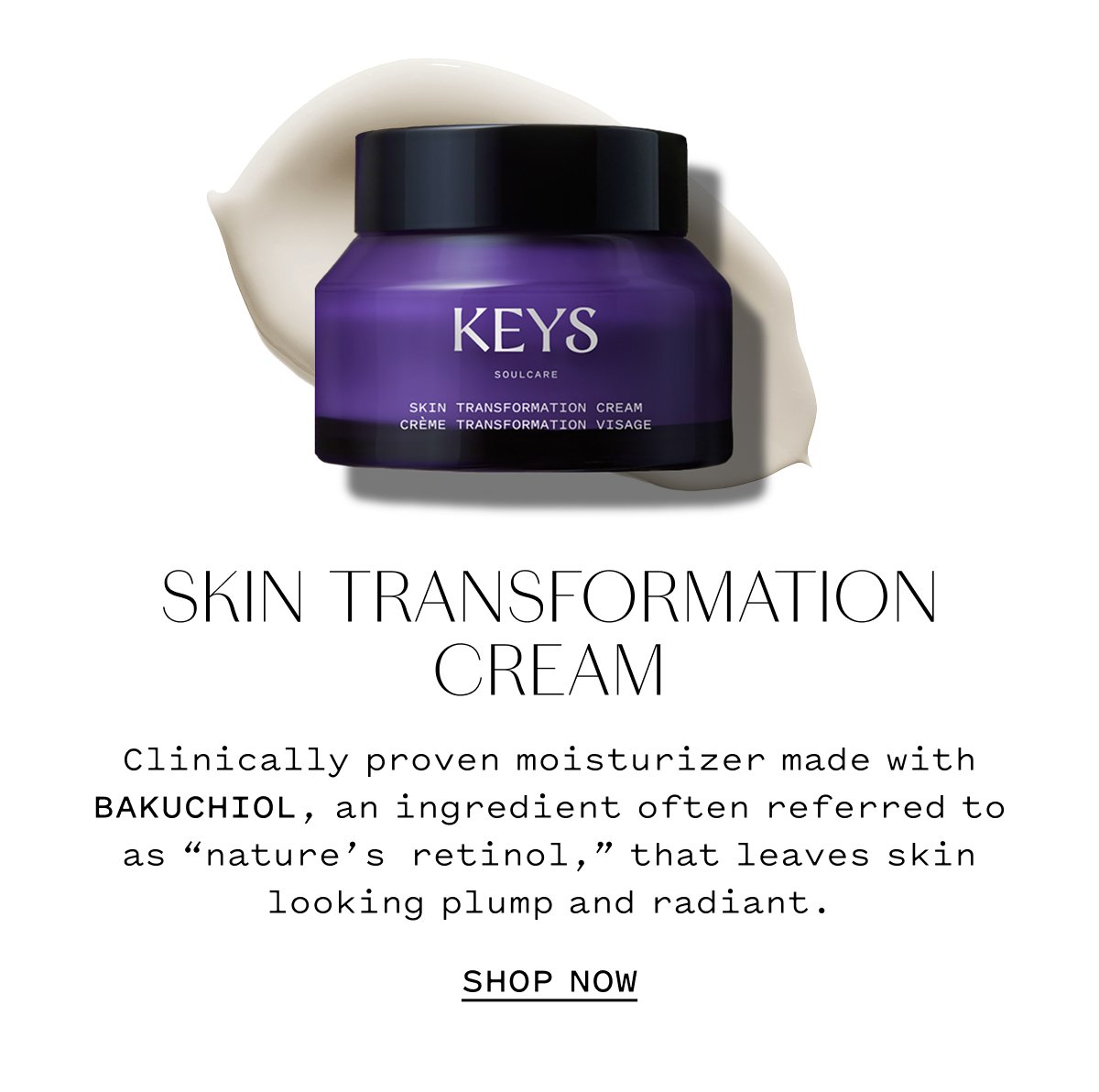SKIN TRANSFORMATION CREAM  Clinically proven moisturizer made with bakuchiol, an ingredient often referred to as nature’s retinol that leaves skin looking plump and radiant.  SHOP NOW