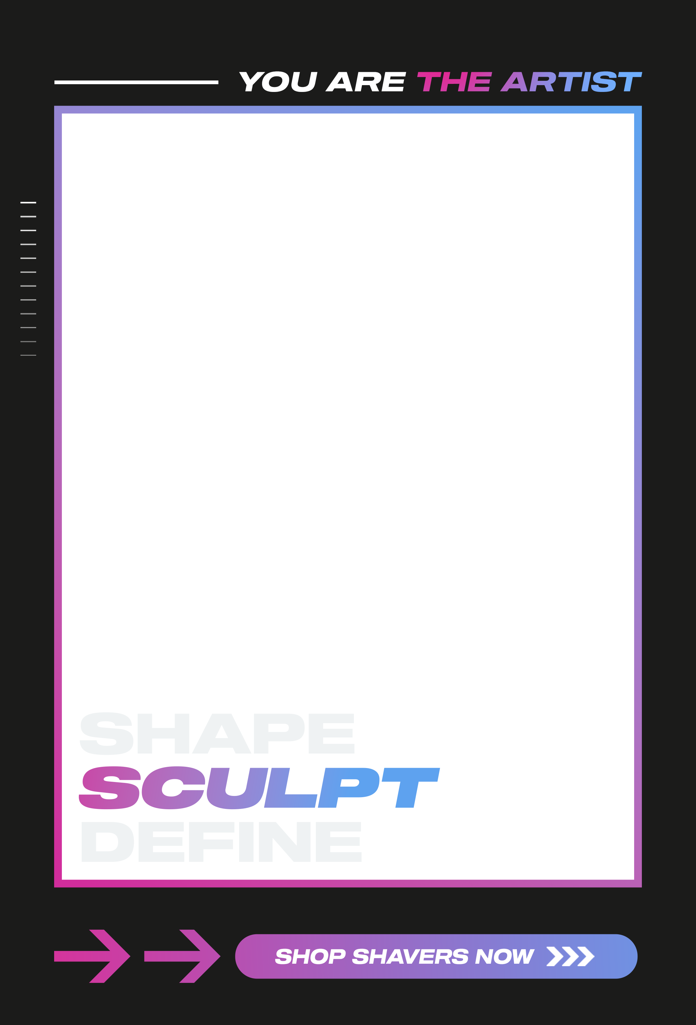 You are the artist - Shape. Sculpt. Define. Shop Shavers now!