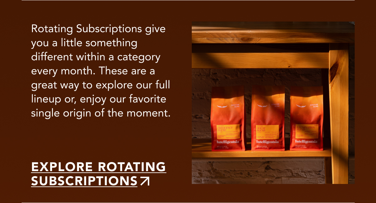 Rotating Subscriptions give you a little something different within a category every month. These are a great way to explore our full lineup or, enjoy our favorite single origin of the moment. | EXPLORE ROTATING SUBSCRIPTIONS