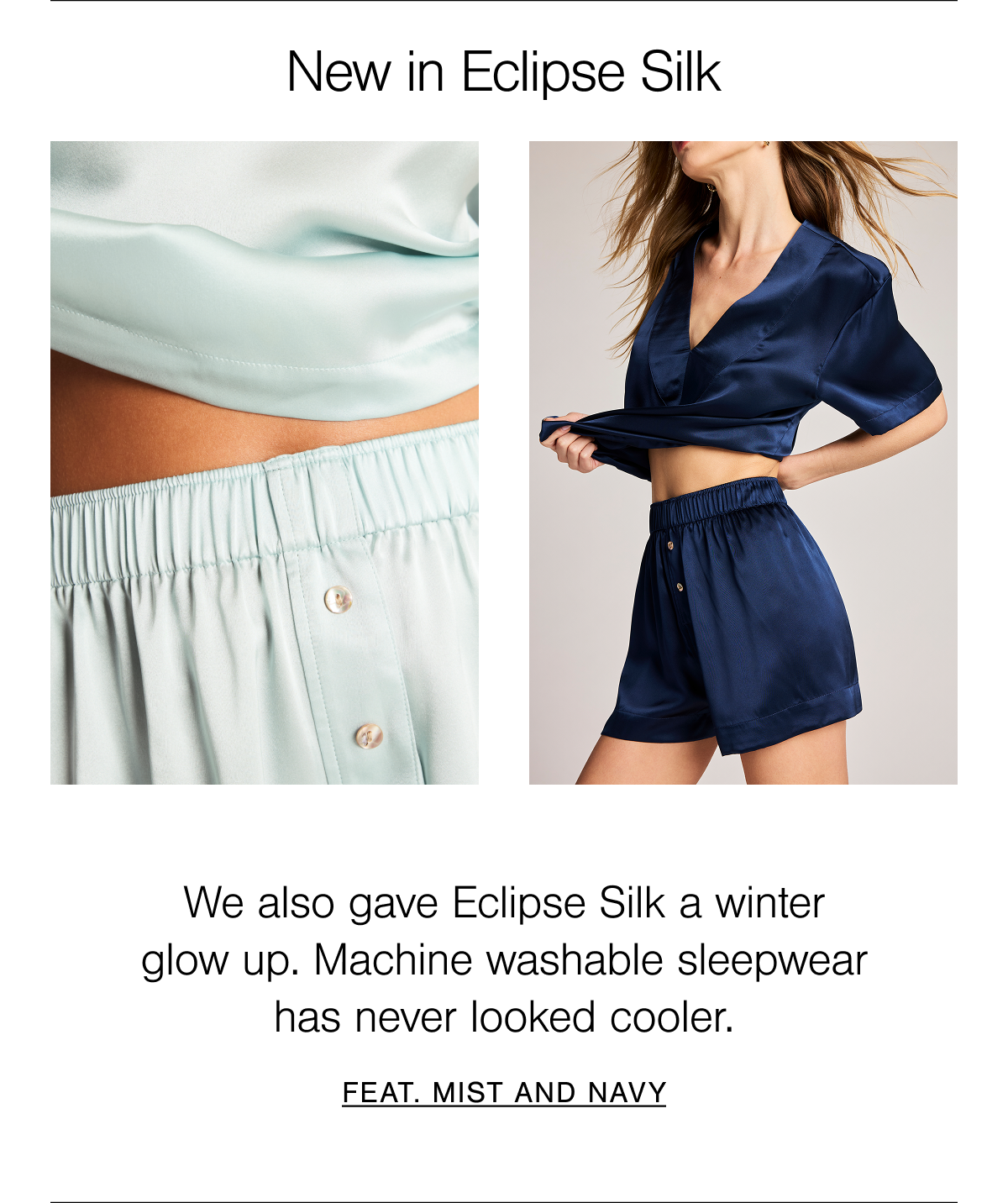 New in Eclipse Washable Silk. Our 100% machine washable Grade 6A mulberry silk is sand washed for the most luxurious finish. Shop new in Mist and Navy.