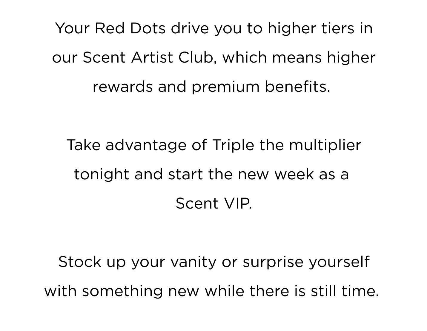  Your Red Dots drive you to higher tiers in our Scent Artist Club, which means higher rewards and premium benefits.  Take advantage of Triple the multiplier tonight and start the new week as a Scent VIP. Stock up your vanity or surprise yourself with something new while there is still time.  Shop Now
