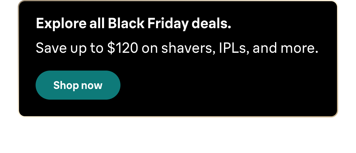 Explore all Black Friday deals. Save up to $120 on shavers, IPLs, and more. Shop now