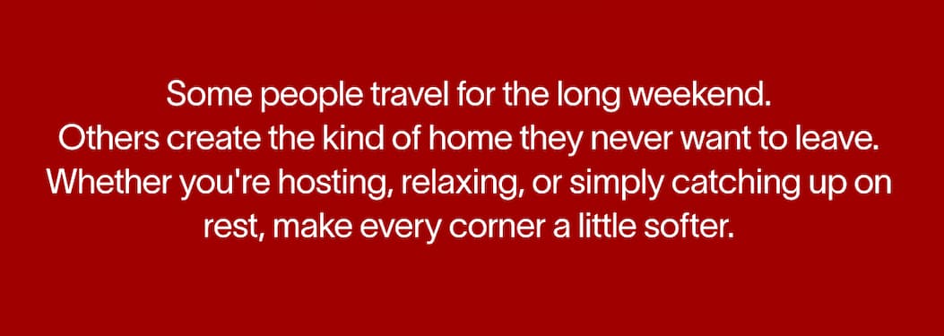 Some people travel for the long weekend. Others create the kind of home they never want to leave. Whether you're hosting, relaxing, or simply catching up on rest, make every corner a little softer.