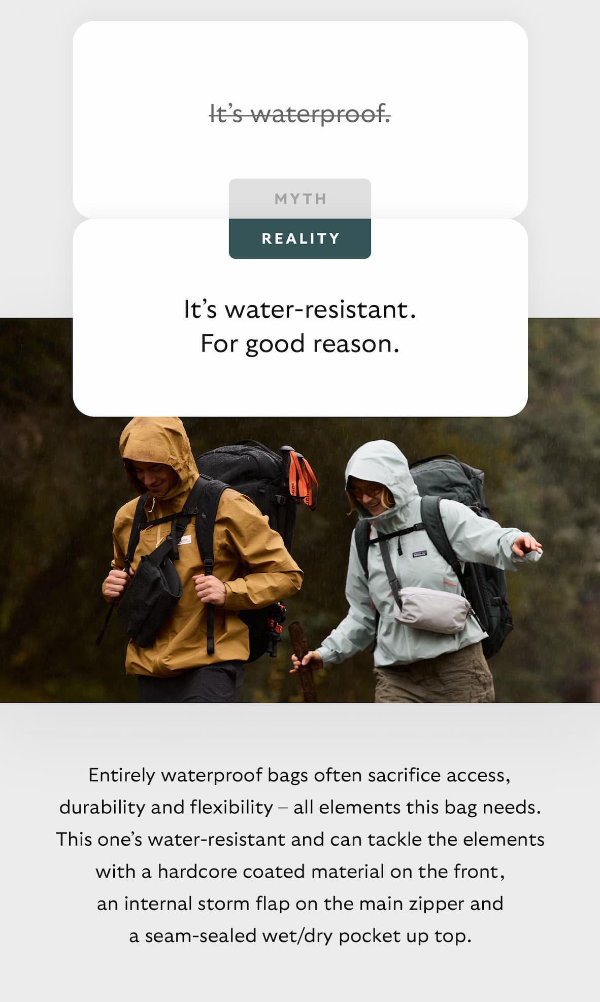 [Header] MYTH: It’s waterproof. [Header] REALITY: It’s water-resistant. For good reason. [Blurb] Entirely waterproof bags often sacrifice access, durability and flexibility – all elements this bag needs. This one’s water-resistant and can tackle the elements with a hardcore coated material on the front, an internal storm flap on the main zipper and a seam-sealed wet/dry pocket up top.