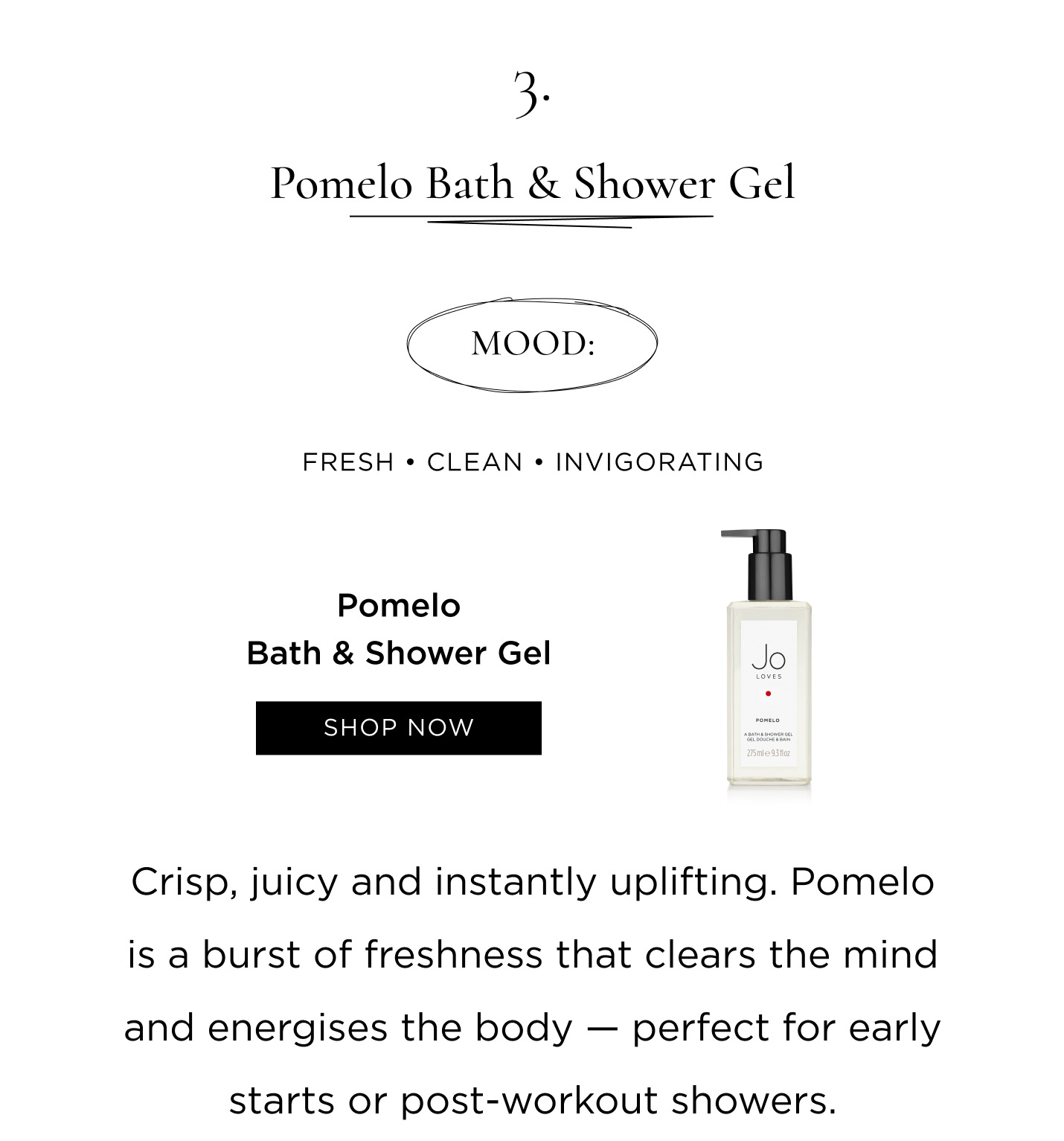  3. Pomelo Bath & Shower Gel Mood: Fresh • Clean • Invigorating Crisp, juicy and instantly uplifting. Pomelo is a burst of freshness that clears the mind and energises the body — perfect for early starts or post-workout showers.