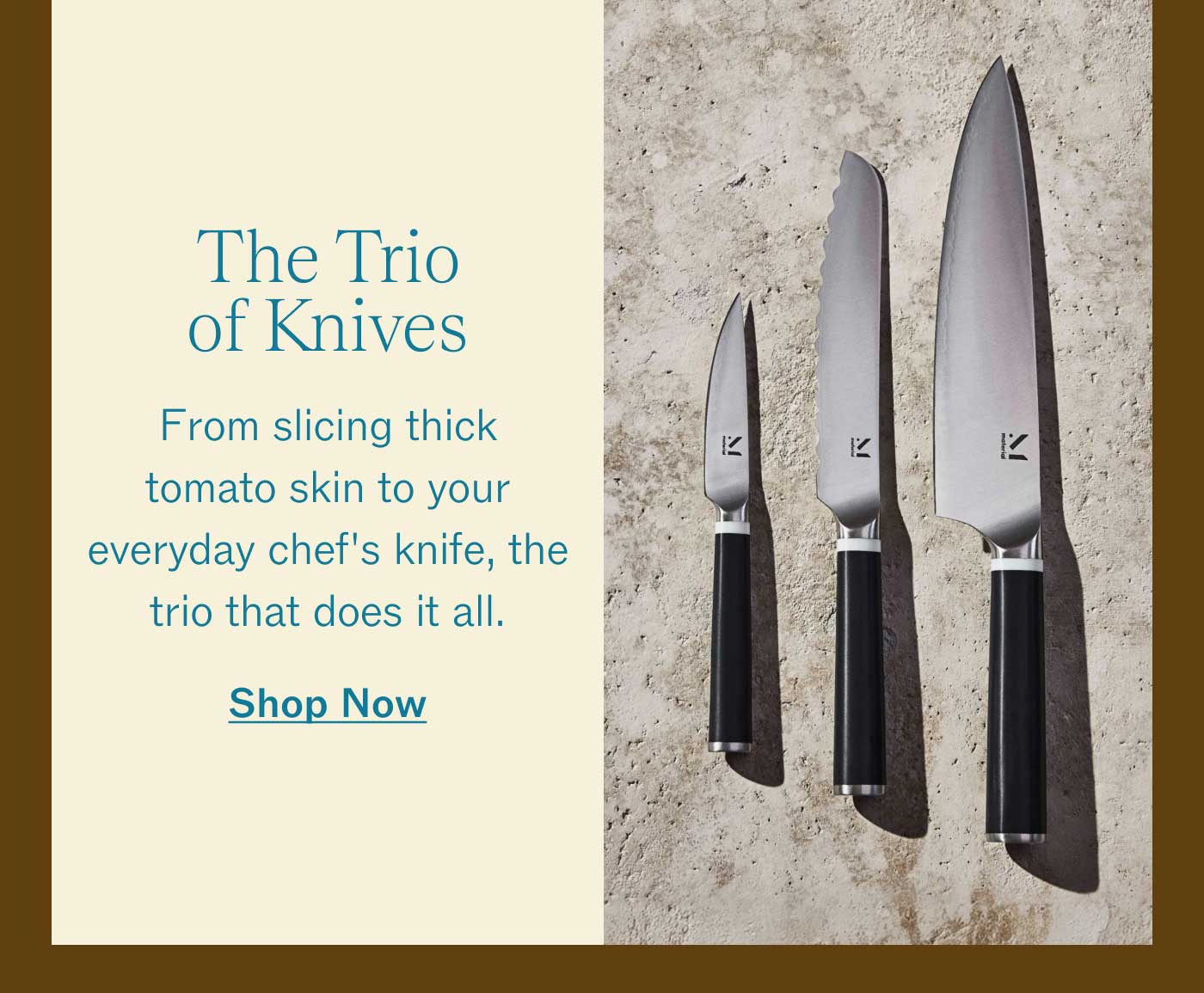 The Trio of Knives  From slicing thick tomato skin to your everyday chef's knife, the trio that does it all.  SHOP NOW