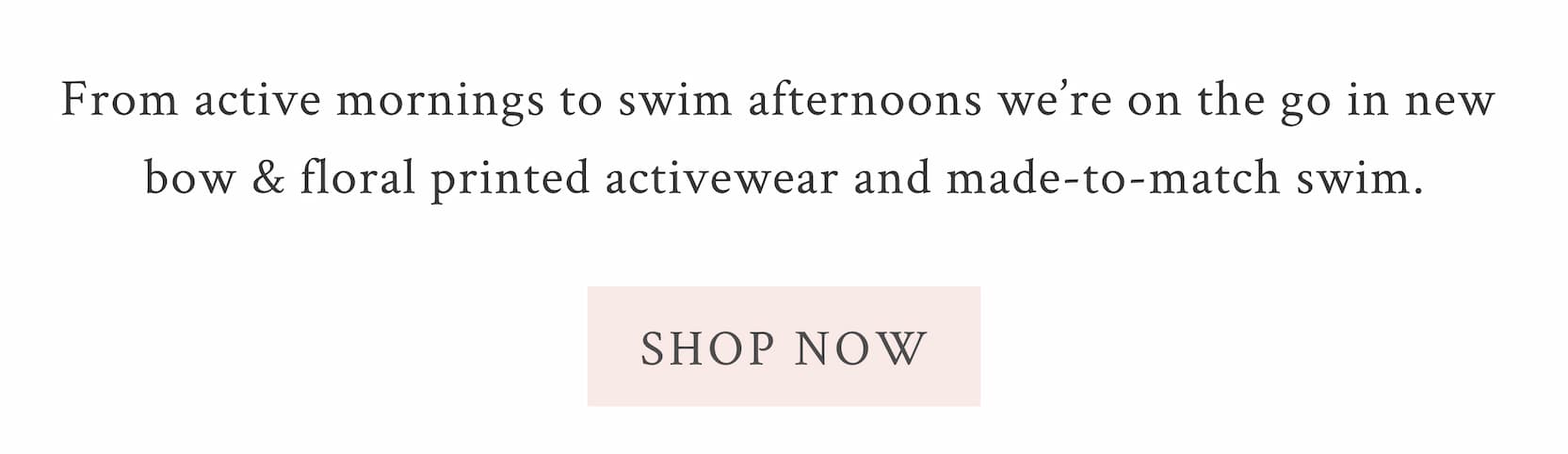 From active mornings to swim afternoons we’re on the go in new bow & floral printed activewear and made-to-match swim.  <SHOP NOW>