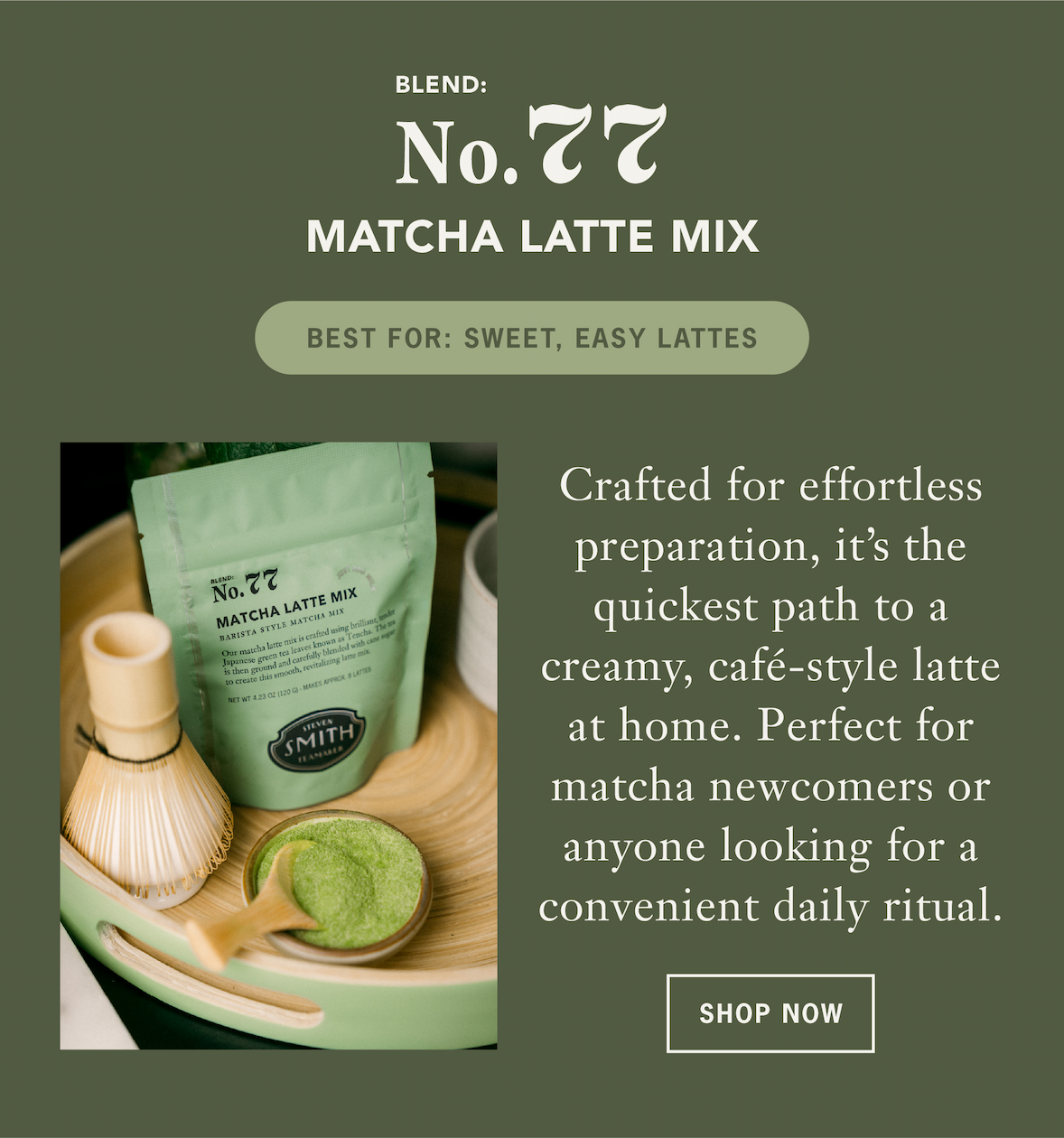 Matcha Latte Mix   Crafted for effortless preparation, Matcha Latte Mix is the quickest path to a creamy, café-style latte at home. Perfect for matcha newcomers or anyone looking for a convenient daily ritual. ￼   Best For: Sweet, easy iced lattes   CTA: Shop Now 