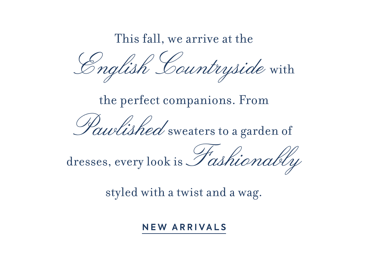 This fall, we arrive at the - English Countryside - with the perfect companions. From - Pawlished - sweaters to a garden of dresses, every look is - Fashionably - styled with a twist and a wag. - NEW ARRIVALS