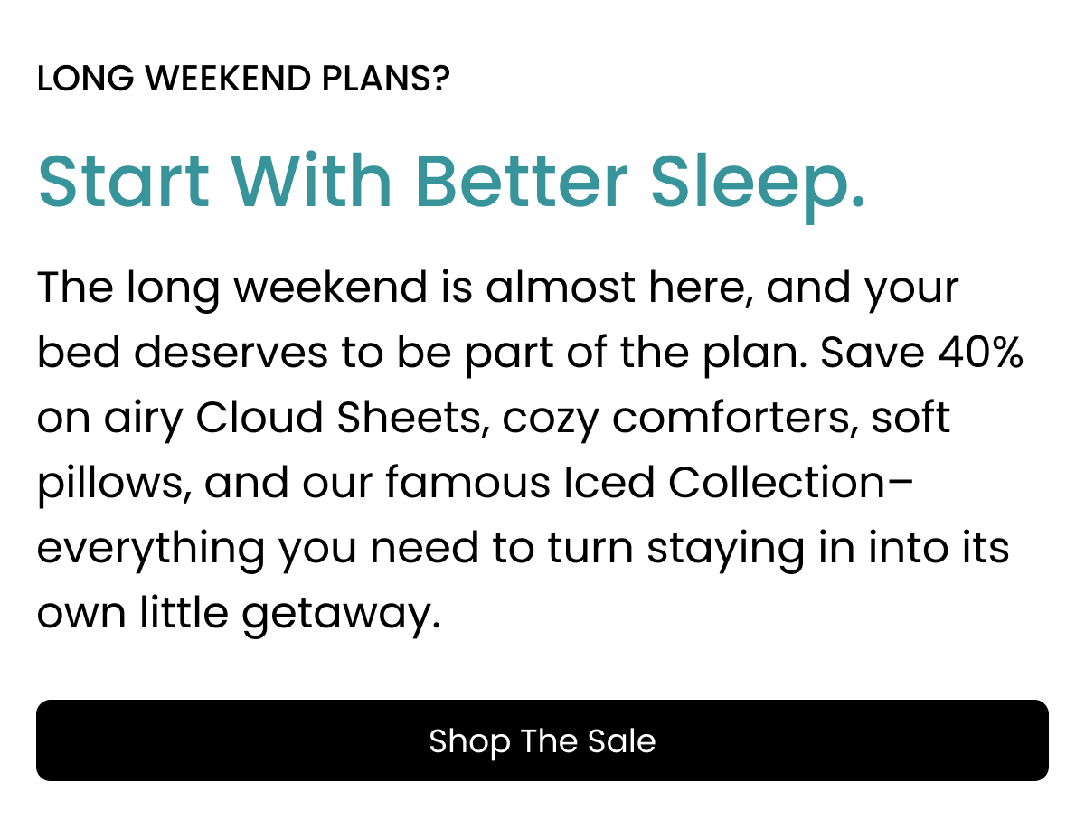 long weekend plans? Start With Better Sleep. The long weekend is almost here, and your bed deserves to be part of the plan. Save 40% on airy Cloud Sheets, cozy comforters, soft pillows, and our famous Iced Collection–everything you need to turn staying in into its own little getaway. Shop the sale.