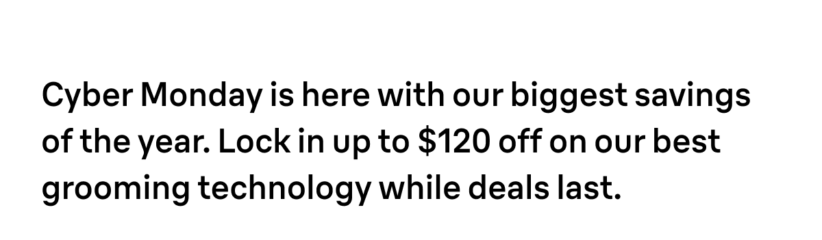 Cyber Monday is here with our biggest savings of the year. Lock in up to $120 off on our best grooming technology while deals last.