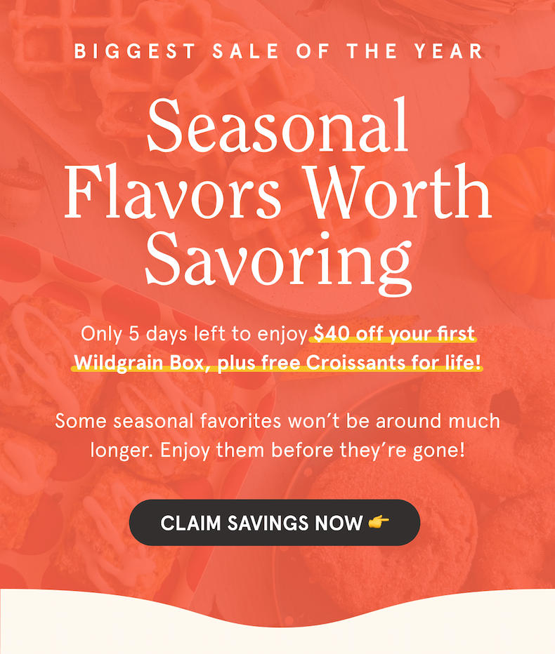 Biggest Sale of the Year Seasonal Flavors Worth Savoring Only 5 days left to enjoy $40 off your first Wildgrain Box, plus free Croissants for life! Some seasonal favorites won’t be around much longer. Enjoy them before they’re gone! CLAIM SAVINGS NOW 👉