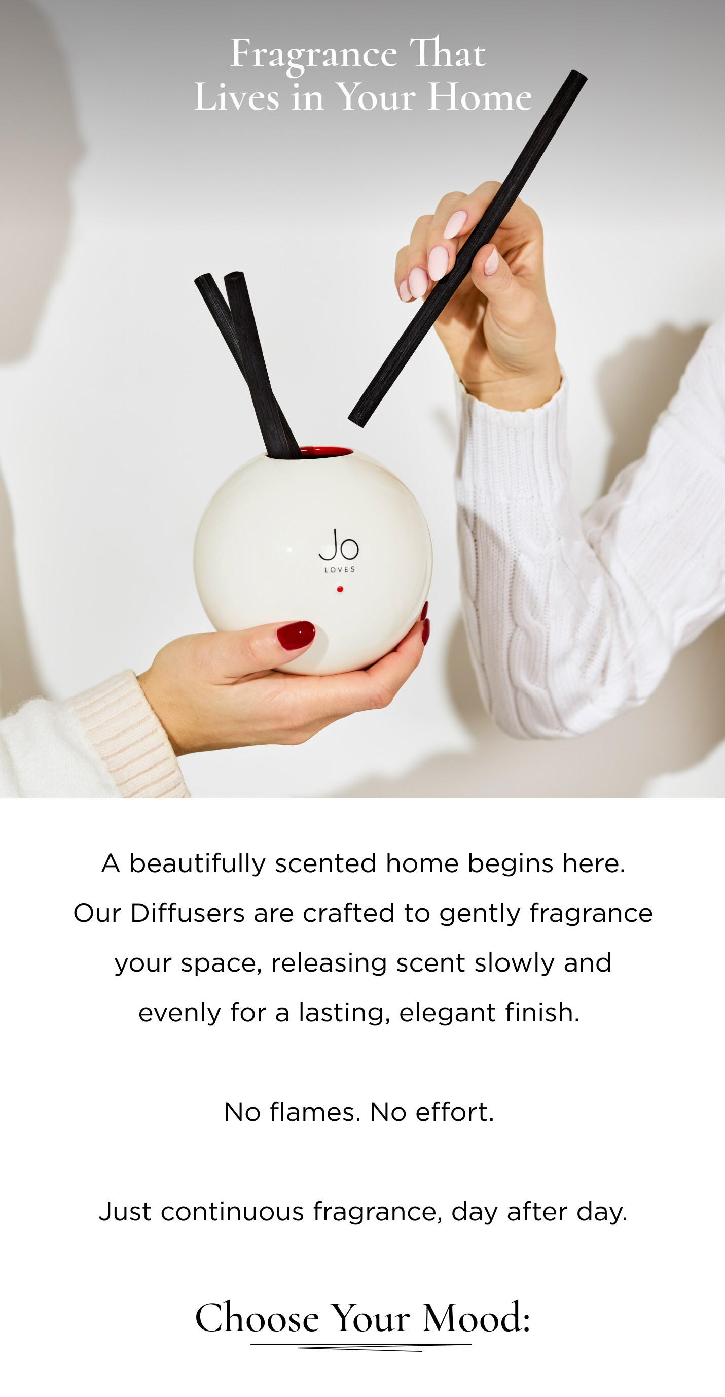 A beautifully scented home begins here. Our Diffusers are crafted to gently fragrance your space, releasing scent slowly and evenly for a lasting, elegant finish. No flames. No effort. Just continuous fragrance, day after day. Choose your mood: