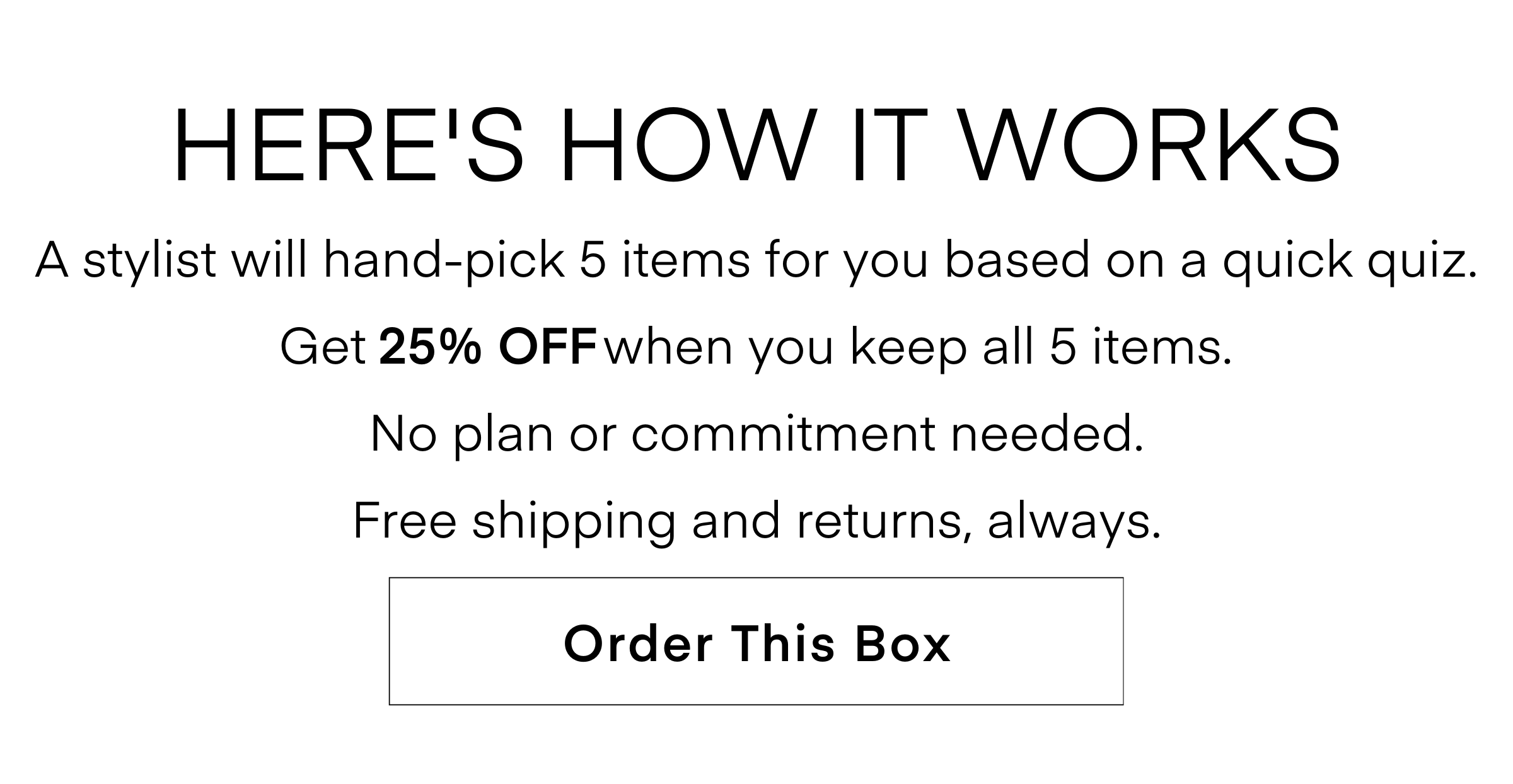 HERE'S HOW IT WORKS A stylist will hand-pick 5 items for you based on a quick quiz. Get 25% OFF when you keep all 5 items. No plan or commitment needed. Free shipping and returns, always. ORDER THIS BOX