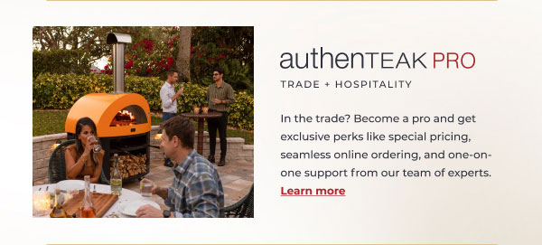 AuthenTEAK PRO Trade + Hospitality. In the trade? Become a pro and enjoy exclusive perks like special pricing, seamless online ordering, and tailored delivery. Learn more!