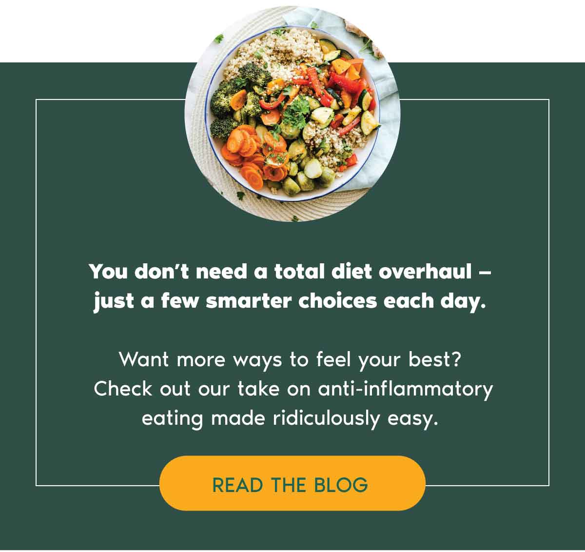 You don’t need a total diet overhaul —  just a few smarter choices each day.  Want more ways to feel your best?  Check out our take on anti-inflammatory eating made ridiculously easy.  READ THE BLOG