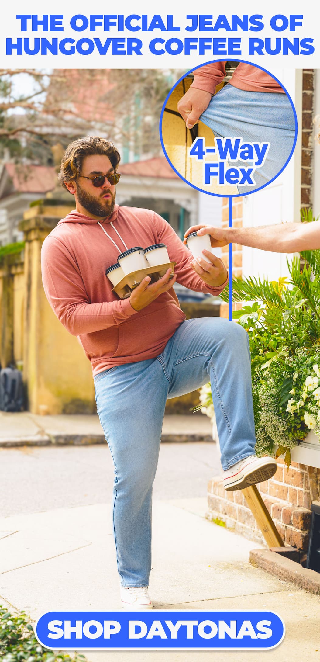 The official jeans of hungover coffee runs. [IMG OF MAN IN DAYTONAS, HOLDING COFFEE] 4 Way Flex. Shop Daytonas