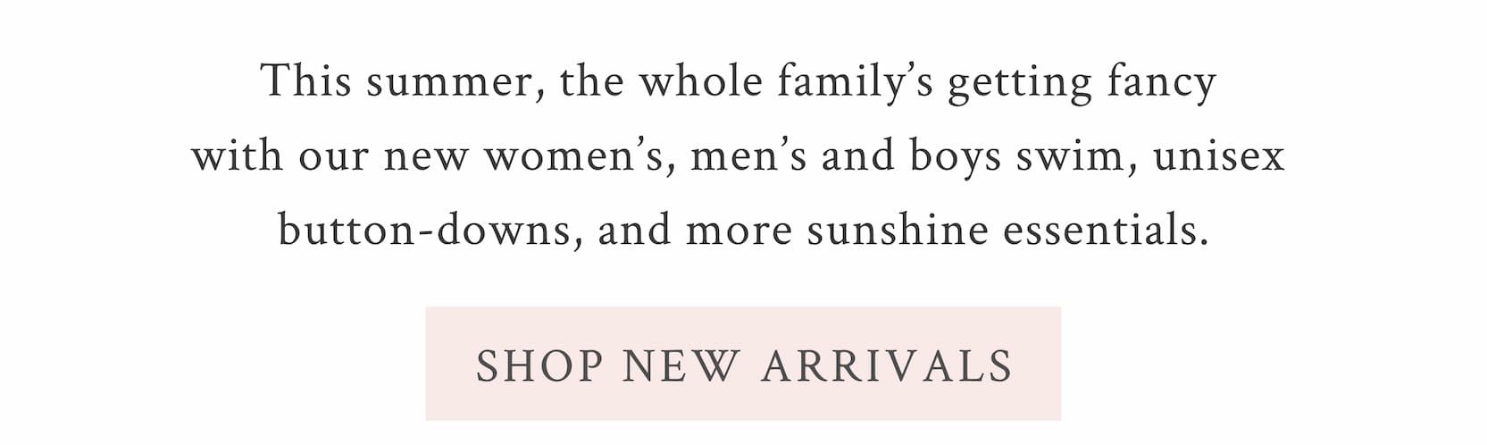 This summer, the whole family’s getting fancy with our new women’s, men’s and boys swim, unisex button-downs, and more sunshine essentials. <SHOP NEW ARRIVALS>