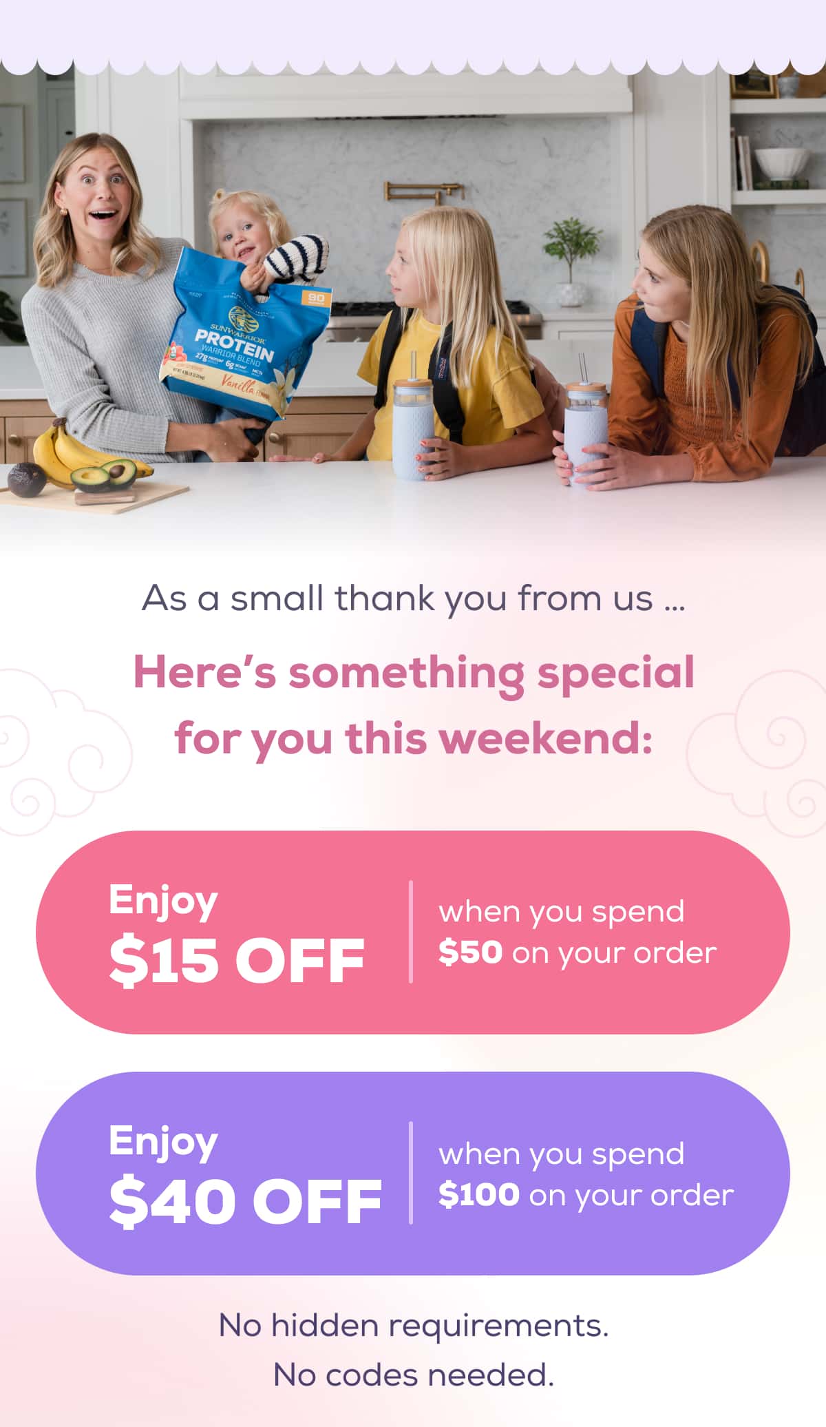 As a small thank you from us … Here’s something special for you this weekend: Enjoy $15 OFF when you spend $50 on your order Get $40 OFF when you spend $100 or more No hidden requirements. No codes needed.
