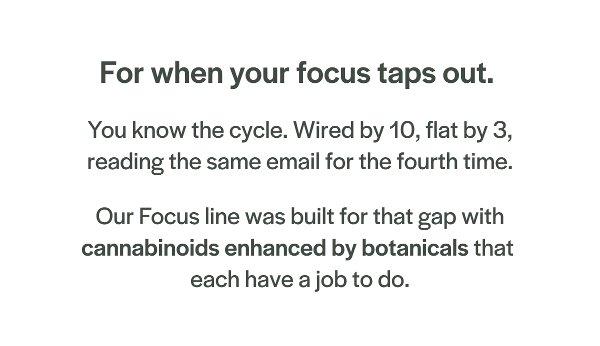 Our Focus line was built for that gap with cannabinoids enhanced by botanicals that each have a job to do.