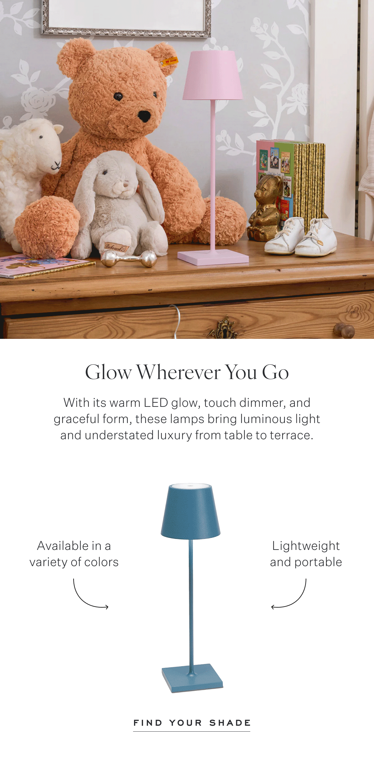 Glow Wherever You Go With its warm LED glow, touch dimmer, and graceful form, these lamps bring luminous light and understated luxury from table to terrace. Available in a variety of colors Lightweight and portable Find Your shade