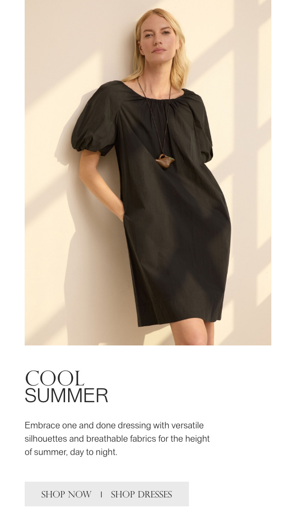 COOL SUMMER - Embrace one and done dressing with versatile silhouettes and breathable fabrics for the height of summer, day to night. - [SHOP NOW] - [SHOP DRESSES]
